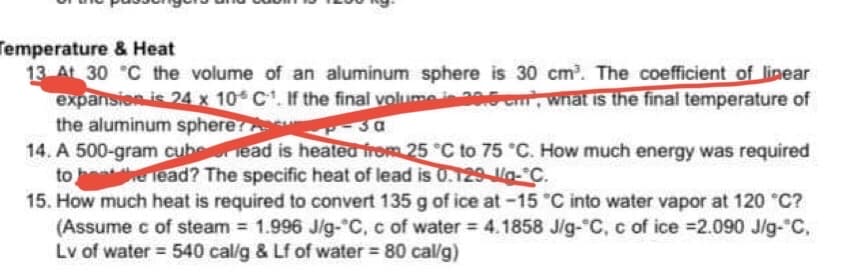 Temperature & Heat
13 At 30 °C the volume of an aluminum sphere is 30 cm³. The coefficient of linear
expansion is 24 x 10 C¹. If the final volume is 29.5cm, what is the final temperature of
the aluminum sphere
-3a
14. A 500-gram cube read is heated from 25 °C to 75 °C. How much energy was required
to the lead? The specific heat of lead is 0.129-1/a-C.
15. How much heat is required to convert 135 g of ice at -15 °C into water vapor at 120 °C?
(Assume c of steam = 1.996 J/g-°C, c of water = 4.1858 J/g-°C, c of ice =2.090 J/g-"C,
Lv of water = 540 cal/g & Lf of water = 80 cal/g)