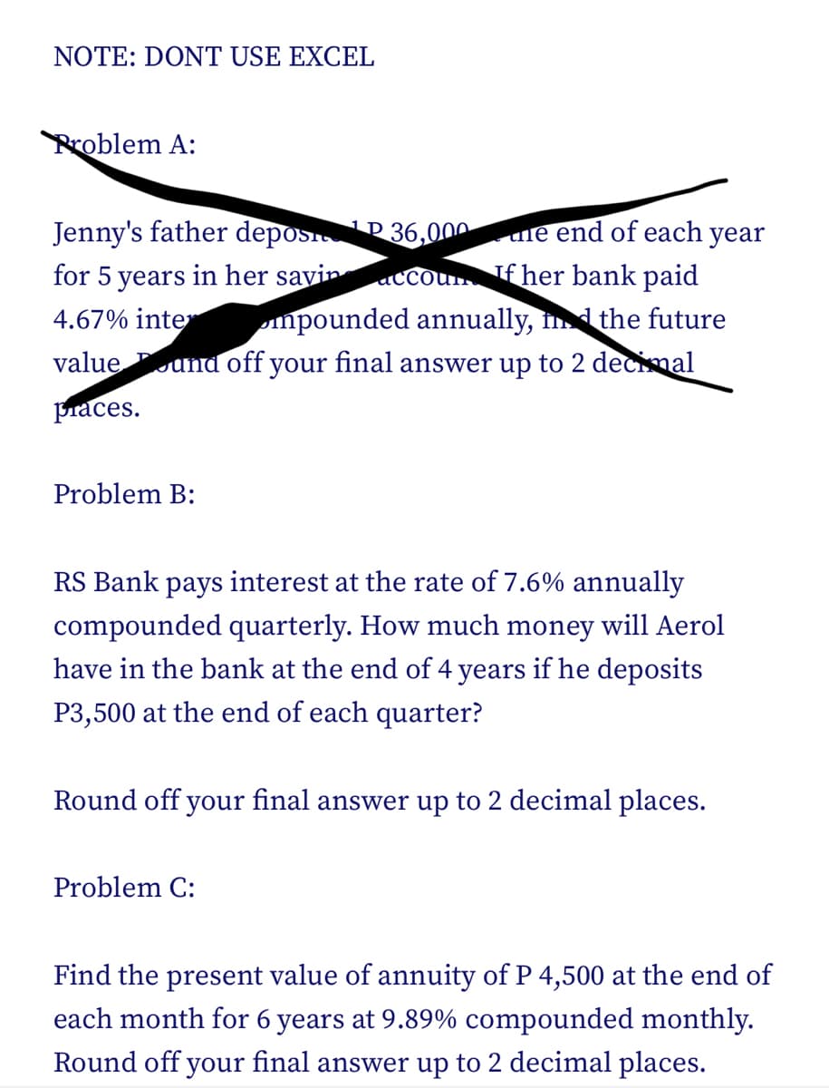 NOTE: DONT USE EXCEL
Problem A:
Jenny's father depos
P36,000
for 5 years in her savin
accoun If her bank paid
4.67% inter
mpounded annually, in the future
value und off your final answer up to 2 decimal
praces.
Problem B:
ne end of each year
RS Bank pays interest at the rate of 7.6% annually
compounded quarterly. How much money will Aerol
have in the bank at the end of 4 years if he deposits
P3,500 at the end of each quarter?
Round off your final answer up to 2 decimal places.
Problem C:
Find the present value of annuity of P 4,500 at the end of
each month for 6 years at 9.89% compounded monthly.
Round off your final answer up to 2 decimal places.