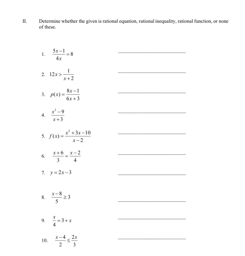 II.
Determine whether the given is rational equation, rational inequality, rational function, or none
of these.
1.
2. 12x>
4.
3. p(x)=
6.
5x-1
4x
8.
5. f(x)=
9.
x².
x + 3
10.
1
x+2
-9
= 8
7. y=2x-3
x-8
5
4
8x-1
6x+3
x+6 x 2
-x-2
=
3
4
x² + 3x-10
x-2
->3
= 3+x
x-4 2x
<
2 3