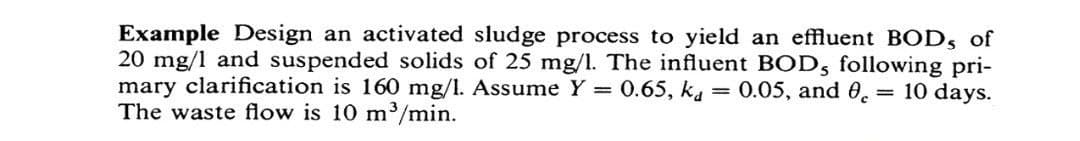 Example Design an activated sludge process to yield an effluent BODs of
20 mg/l and suspended solids of 25 mg/l. The influent BOD, following pri-
mary clarification is 160 mg/l. Assume Y = 0.65, ka = 0.05, and 0 = 10 days.
The waste flow is 10 m³/min.