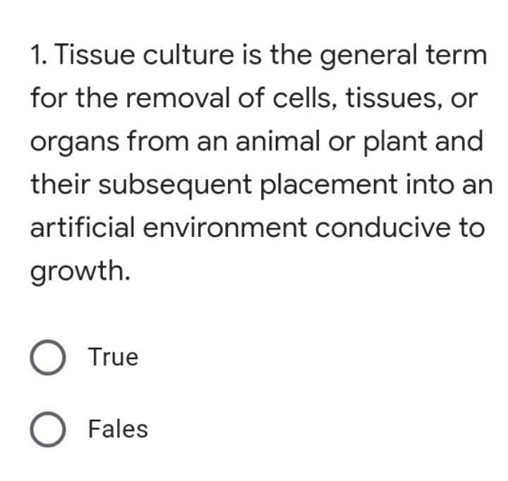 1. Tissue culture is the general term
for the removal of cells, tissues, or
organs from an animal or plant and
their subsequent placement into an
artificial environment conducive to
growth.
O True
O Fales