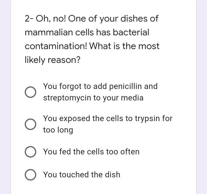 2- Oh, no! One of your dishes of
mammalian cells has bacterial
contamination!
What is the most
likely reason?
O
You forgot to add penicillin and
streptomycin to your media
You exposed the cells to trypsin for
too long
O You fed the cells too often
O You touched the dish