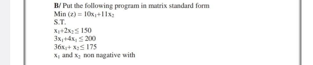 B/ Put the following program in matrix standard form
Min (z) = 10x₁+11x2
S.T.
X1+2x₂ ≤ 150
3x₁+4x₁ ≤ 200
36x1+ X₂≤ 175
X₁ and x₂ non nagative with