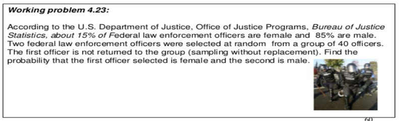 Working problem 4.23:
According to the U.S. Department of Justice, Office of Justice Programs, Bureau of Justice
Statistics, about 15% of Federal law enforcement officers are female and 85% are male.
Two federal law enforcement officers were selected at random from a group of 40 officers.
The first officer is not returned to the group (sampling without replacement). Find the
probability that the first officer selected is female and the second is male.
