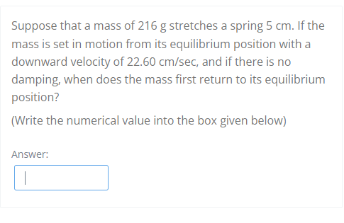 Suppose that a mass of 216 g stretches a spring 5 cm. If the
mass is set in motion from its equilibrium position with a
downward velocity of 22.60 cm/sec, and if there is no
damping, when does the mass first return to its equilibrium
position?
(Write the numerical value into the box given below)
Answer:
|