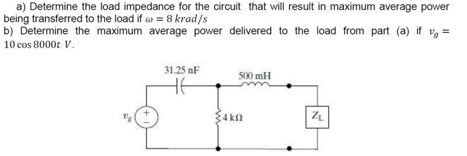 a) Determine the load impedance for the circuit that will result in maximum average power
being transferred to the load if w = 8 krad/s
b) Determine the maximum average power delivered to the load from part (a) if vg =
10 cos 8000t V.
31.25 nF
500 mH
не
ZL
4 ΚΩ