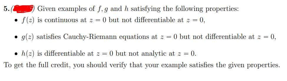 5.
Given examples of f, g and h satisfying the following properties:
f (z) is continuous at z =
0 but not differentiable at z = 0,
• g(z) satisfies Cauchy-Riemann equations at z = 0 but not differentiable at z = 0,
• h(z) is differentiable at z = 0 but not analytic at z = 0.
To get the full credit, you should verify that your example satisfies the given properties.
