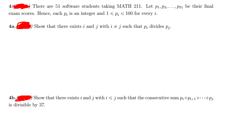 4
There are 51 software students taking MATH 211. Let p1, P2, ..., P51 be their final
exam scores. Hence, each p; is an integer and 1 < p; < 100 for every i.
4a.
Show that there exists i and j with i + j such that p; divides p;.
4b.
Show that there exists i and j with i < j such that the consecutive sum p;+Pi+1+…+Pj
is divisible by 37.
