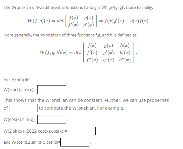 The Wronskian of two differential functions f and g is W(f.g)=fg'-gf, more formally,
f(x)
W(f,g)(x) = det
[F(2) g(2)] = f(x)g' (2) — 9(2)ƒ(z).
More generally, the Wronsikian of three functions f,g, and h is defined as
f(x) g(x)
h(x)
W(f, g, h)(x) = det f'(x) g'(x) h'(x)
[f"(x) g"(x) h" (x)]
For example,
W(sin(x),cos(x))=
This shows that the Wronskian can be constant. Further, we can use properties
of
to compute the Wronskian. For example,
W(cos(x),sin(x))=
W(2 sin(x)+2022 cos(x),cos(x))=
and W(cos(x),3 sin(x)+5 cos(x))=