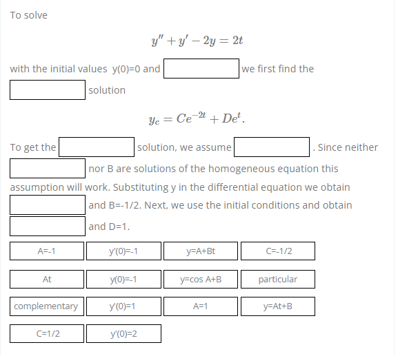 To solve
with the initial values y(0)=0 and
solution
To get the
solution, we assume
nor B are solutions of the homogeneous equation this
assumption will work. Substituting y in the differential equation we obtain
and B=-1/2. Next, we use the initial conditions and obtain
and D=1.
A=-1
y=A+Bt
C=-1/2
At
y=cos A+B
particular
complementary
A=1
y=At+B
C=1/2
y'(0)=-1
y(0)=-1
y'(0)=1
y'(0)=2
y"+y' - 2y = 2t
Ye= Ce-2t + Det.
we first find the
. Since neither