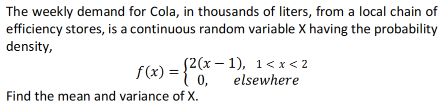 The weekly demand for Cola, in thousands of liters, from a local chain of
efficiency stores, is a continuous random variable X having the probability
density,
f (x) = {2(x –1), 1<x< 2
0,
f(x)
elsewhere
Find the mean and variance of X.
