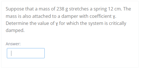 Suppose that a mass of 238 g stretches a spring 12 cm. The
mass is also attached to a damper with coefficient y.
Determine the value of y for which the system is critically
damped.
Answer:
1