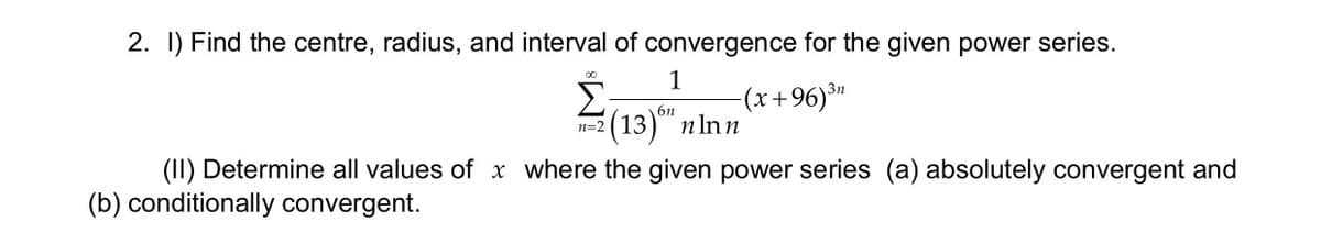2. I) Find the centre, radius, and interval of convergence for the given power series.
Σ
(13)" пIn n
1
(x+96)"
00
6n
(II) Determine all values of x where the given power series (a) absolutely convergent and
(b) conditionally convergent.
