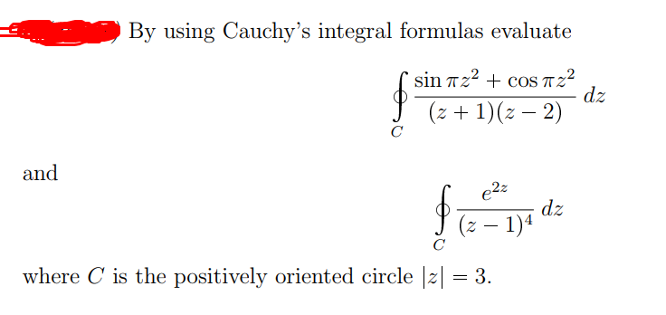 By using Cauchy's integral formulas evaluate
sin 722 + cos Tz²
dz
(z + 1)(z – 2)
C
and
e2z
dz
(z – 1)4
C
where C is the positively oriented circle |z| = 3.
