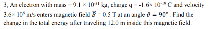 3, An electron with mass = 9.1 × 10-31 kg, charge q=-1.6× 10-19 C and velocity
3.6× 106 m/s enters magnetic field B = 0.5 T at an angle 9
= 90°. Find the
change in the total energy after traveling 12.0 m inside this magnetic field.
