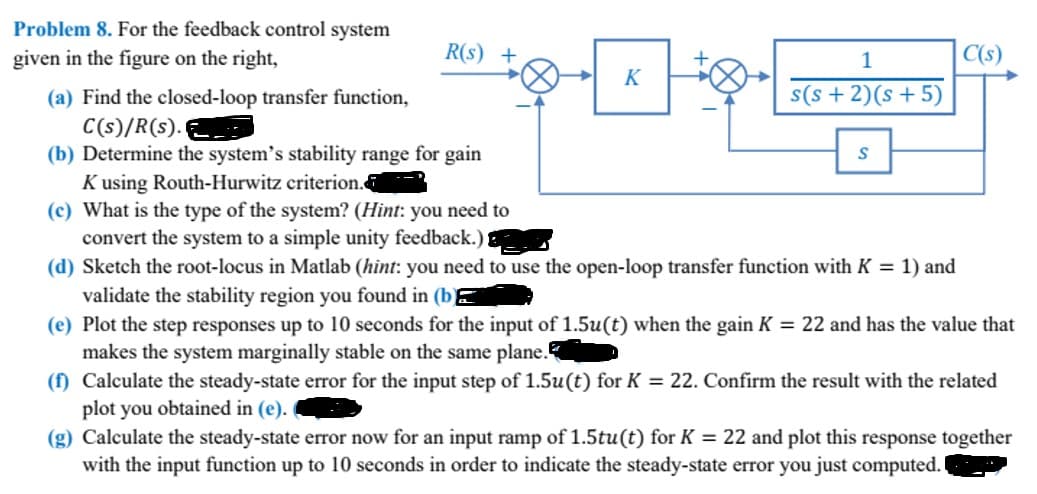 Problem 8. For the feedback control system
given in the figure on the right,
R(s)
(a) Find the closed-loop transfer function,
C(s)/R(s).
(b) Determine the system's stability range for gain
Kusing Routh-Hurwitz criterion.
K
1
s(s+ 2)(s + 5)
S
C(s)
(c) What is the type of the system? (Hint: you need to
convert the system to a simple unity feedback.)
(d) Sketch the root-locus in Matlab (hint: you need to use the open-loop transfer function with K = 1) and
validate the stability region you found in (b
(e) Plot the step responses up to 10 seconds for the input of 1.5u(t) when the gain K = 22 and has the value that
makes the system marginally stable on the same plane.
(f) Calculate the steady-state error for the input step of 1.5u(t) for K = 22. Confirm the result with the related
plot you obtained in (e).
(g) Calculate the steady-state error now for an input ramp of 1.5tu(t) for K = 22 and plot this response together
with the input function up to 10 seconds in order to indicate the steady-state error you just computed.