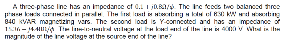 A three-phase line has an impedance of 0.1 + j0.80/4. The line feeds two balanced three
phase loads connected in parallel. The first load is absorbing a total of 630 kW and absorbing
840 kVAR magnetizing vars. The second load is Y-connected and has an impedance of
15.36-j4.480/p. The line-to-neutral voltage at the load end of the line is 4000 V. What is the
magnitude of the line voltage at the source end of the line?