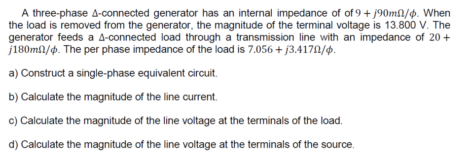 A three-phase A-connected generator has an internal impedance of of 9 + j90m/p. When
the load is removed from the generator, the magnitude of the terminal voltage is 13.800 V. The
generator feeds a A-connected load through a transmission line with an impedance of 20+
j180m/p. The per phase impedance of the load is 7.056 + j3.417/p.
a) Construct a single-phase equivalent circuit.
b) Calculate the magnitude of the line current.
c) Calculate the magnitude of the line voltage at the terminals of the load.
d) Calculate the magnitude of the line voltage at the terminals of the source.