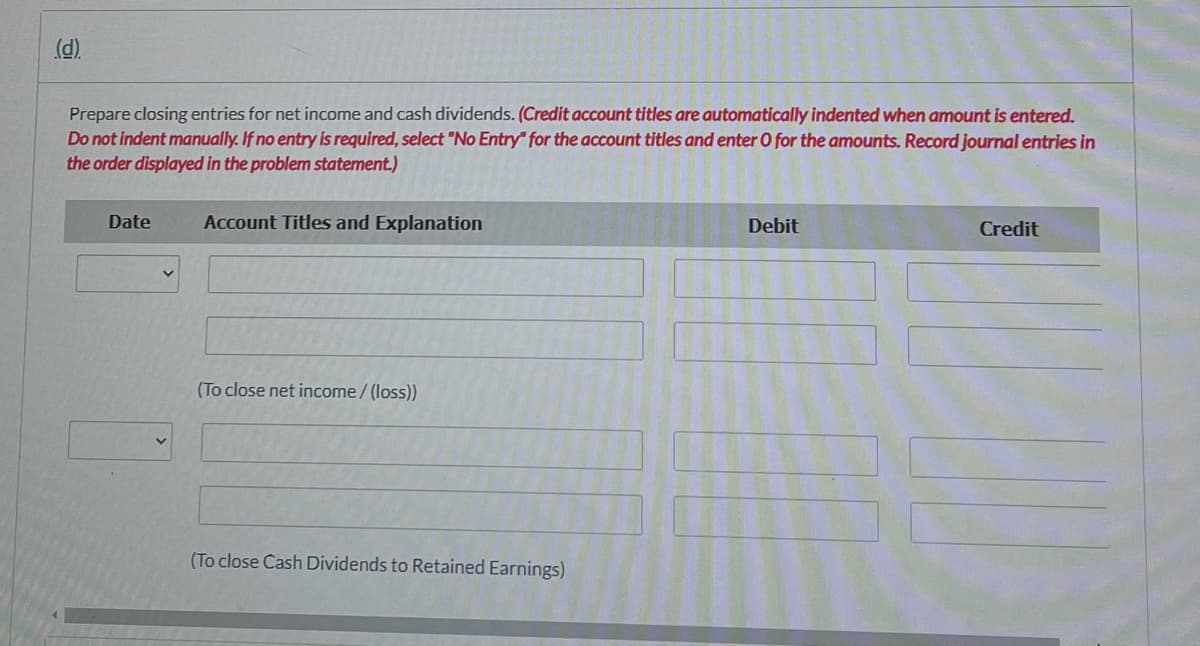 (d).
Prepare closing entries for net income and cash dividends. (Credit account titles are automatically indented when amount is entered.
Do not indent manually. If no entry is required, select "No Entry" for the account titles and enter O for the amounts. Record journal entries in
the order displayed in the problem statement.)
Date
Account Titles and Explanation
Debit
Credit
(To close net income/ (loss))
(To close Cash Dividends to Retained Earnings)
