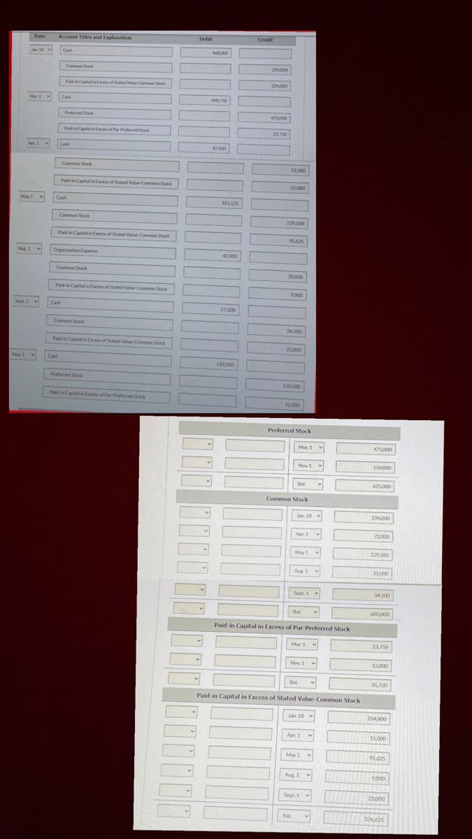 Date
Account Titles and Explanation
Debit
Credit
Jan 10 v
Cash
468000
Common Stock
234000
Padin Capital in Eces of Stated Value Common Stock
234000
Mar.1
Cash
49750
Preferred Stack
475000
Paidin Capital in Excess of Par Preferred Stock
23750
Apr. 1
Land
87.000
Common Stock
72,000
Paid in Capital in Excess of Stated Value Common Stock
15,000
May1
Cash
325,125
Common Stork
229,500
Paid in Capital in Excess of Stated Value-Common Stock
95,625
Aug 1 v
Organization Expese
42.000
Common Stock
33,000
Paidin Capital in Excess of Stated Value Common Stock
9,000
Sept. 1 v
Cash
57,500
Common Stock
34.500
Paidin Capital in Excess of Stated Value Common Stock
23,000
Nov 1 v
Cash
162.000
Preferred Stock
150,000
Paidin Capital in Excess of Par-Preferred Stock
12.000
Preferred Stock
Mar. 1
475,000
Nov. 1
150,000
Bal
625,000
Common Stock
Jan. 10 v
234000
Apr. 1
72,000
May 1 v
229 500
Aug 1 v
33,000
Sept. 1
34.500
Bal
603.000
Paid in Capital in Excess of Par Preferred Stock
Mar. 1
23,750
Nov 1
12,000
Bal.
35,750
Paid-in Capital in Excess of Stated Value Common Stock
Jan 10
234,000
Apr. 1
15,000
May 1 v
95.625
Aug. 1
9.000
Sept. 1 v
23,000
Bal
376625
