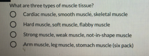 What are three types of muscle tissue?
Cardiac muscle, smooth musclé, skeletal muscle
Hard muscle, soft muscle, flabby muscle
Strong muscle, weak muscle, not-in-shape muscle
Arm muscle, leg muscle, stomach muscle (six pack)
