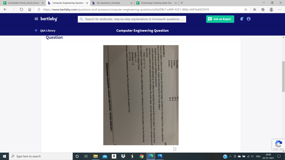 + Immediate Priority_Nov6_Smatw x b Computer Engineering Question x
b My Questions | bartleby
+ Smartwings Tracking sheet Dec- x +
A https://www.bartleby.com/questions-and-answers/computer-engineering-question/a2bb09b7-e409-4321-866a-bfd1bd425019
...
= bartleby
Q Search for textbooks, step-by-step explanations to homework questions, ...
E Ask an Expert
e Q&A Library
Computer Engineering Question
Question
20:09
O Type here to search
、 ●ロ G) ENG
02-01-2021
Thursday
Friday
Saturday
Sunday
45.7
29.3
34.5
32.5
QUESTION 3
Create an object called Circle. Declare the following integer variables for the object Circle, radius, diameter,
ind pi is declared as double. Create the following for the Circle object:
Implicit constructor (default constructor)
Void method Calculate (double pi, int radius) to calculate the area of the Circle object. The method must
include a system.out statement that displays the area value. Use the following formula to calculate area of
the circle:
(20
Area = pi* (r* r)
our program includes a main class called Shape with a reference c1 to the Circle object. Pass the following
alues to the object Circle:
radius = 4
diameter = 8
pi = 3.14
nclude output statements to view the values passed to the object Circle.
PROGRAMME HANDBOOK: JANUARY 2020 INTAKE- REVISED SEMESTER 2
