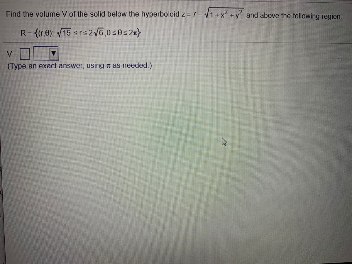 Find the volume V of the solid below the hyperboloid z =7- 1+x +y and above the following region.
R= {(r,0). V15 srs2/6,0s0s2n}
V=
(Type an exact answer, using a as needed.)
