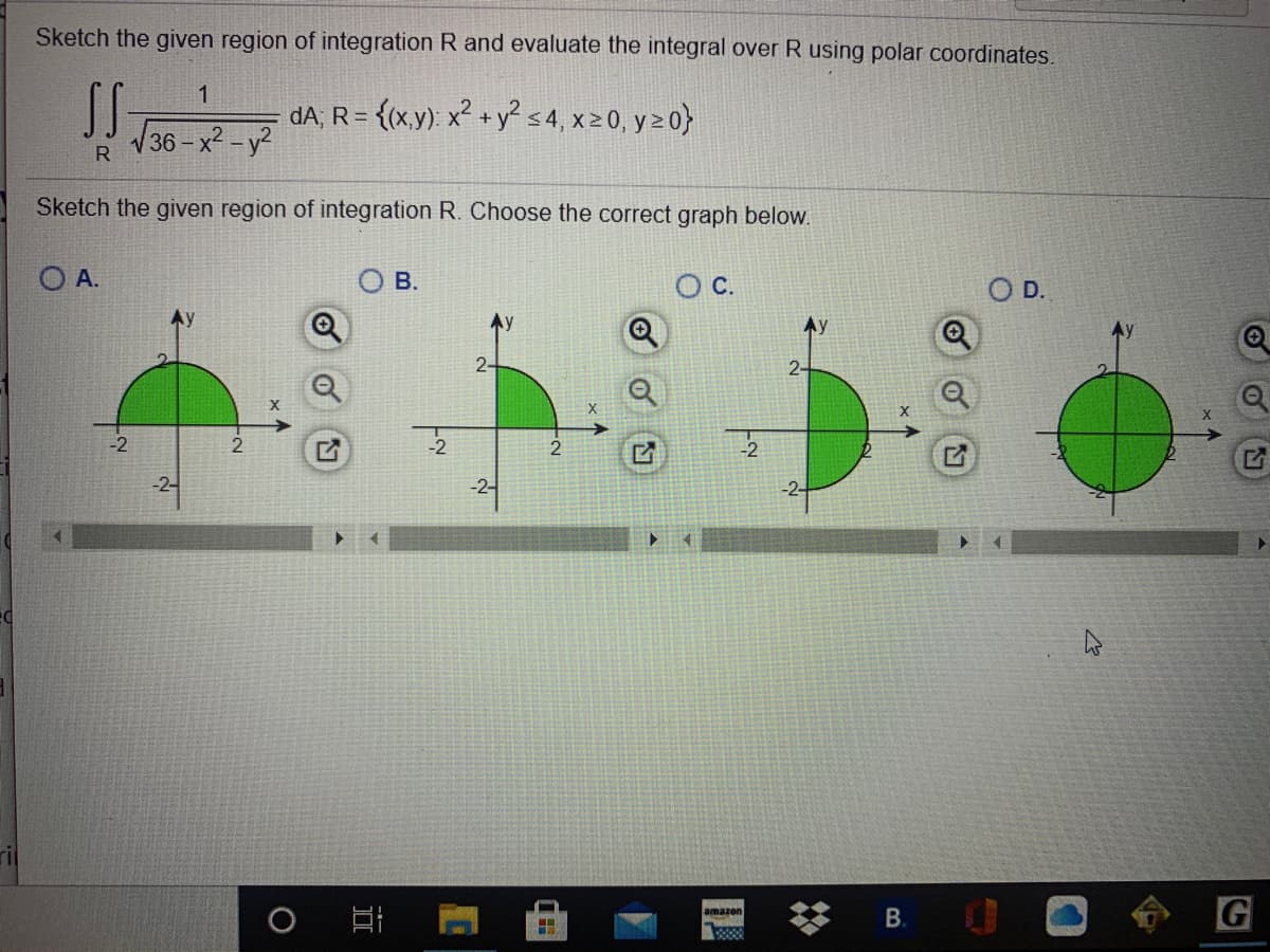 Sketch the given region of integration R and evaluate the integral over R using polar coordinates.
1
dA, R= {(x.y): x² + ys4, x20, y > 0}
36- x2 -y?
R
Sketch the given region of integration R. Choose the correct graph below.
O A.
В.
D.
Ay
2-
2-
-2
2
-2-
В.
G
amazon
21
21
