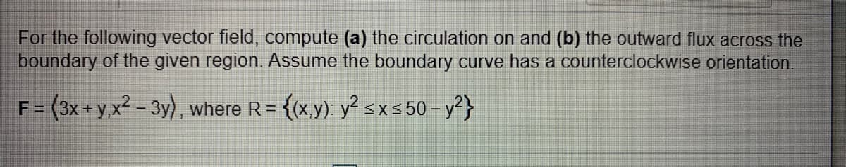 For the following vector field, compute (a) the circulation on and (b) the outward flux across the
boundary of the given region. Assume the boundary curve has a counterclockwise orientation.
F = (3x+ y,x2 - 3y), where R= {(x,y). y² sx5 50 – y?}
%3D
