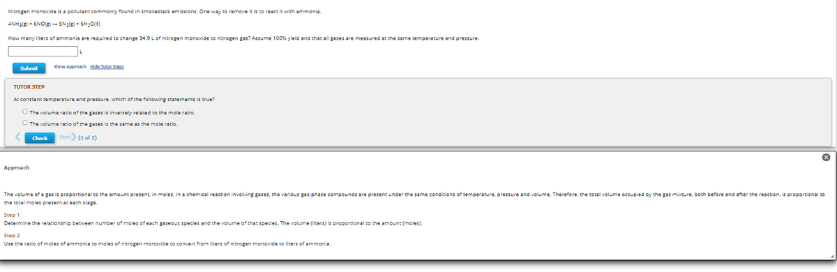 Nitrogen monoxide is a pollutant commonly found in smokestack emissions. One way to remove it is to react it with ammonia.
4NH3(g) + 6NO(g) → 5N₂(g) + 6H₂O(l)
How many liters of ammonia are required to change 34.9 L of nitrogen monoxide to nitrogen gas? Assume 100% yield and that all gases are measured at the same temperature and pressure.
Submit
TUTOR STEP
Show Approach Hide Tutor Steps
At constant temperature and pressure, which of the following statements is true?
O The volume ratio of the gases is inversely related to the mole ratio.
O The volume ratio of the gases is the same as the mole ratio.
Check Next> (1 of 2)
Approach
The volume of a gas is proportional to the amount present, in moles. In a chemical reaction involving gases, the various gas-phase compounds are present under the same conditions of temperature, pressure and volume. Therefore, the total volume occupied by the gas mixture, both before and after the reaction, is proportional to
the total moles present each stage.
Step 1
Determine the relationship between number of moles of each gaseous species and the volume of that species. The volume (liters) is proportional to the amount (moles).
Step 2
Use the ratio of moles of ammonia to moles of nitrogen monoxide to convert from liters of nitrogen monoxide to liters of ammonia.