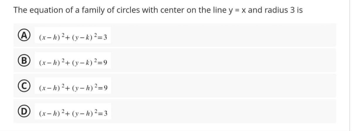 The equation of a family of circles with center on the line y = x and radius 3 is
A (x-h)²+(y-k) ²=3
(x-h)²+(y-k) ²=9
(x-h)²+(y-h) ²=9
D(x-h)²+(y-h) ²=3