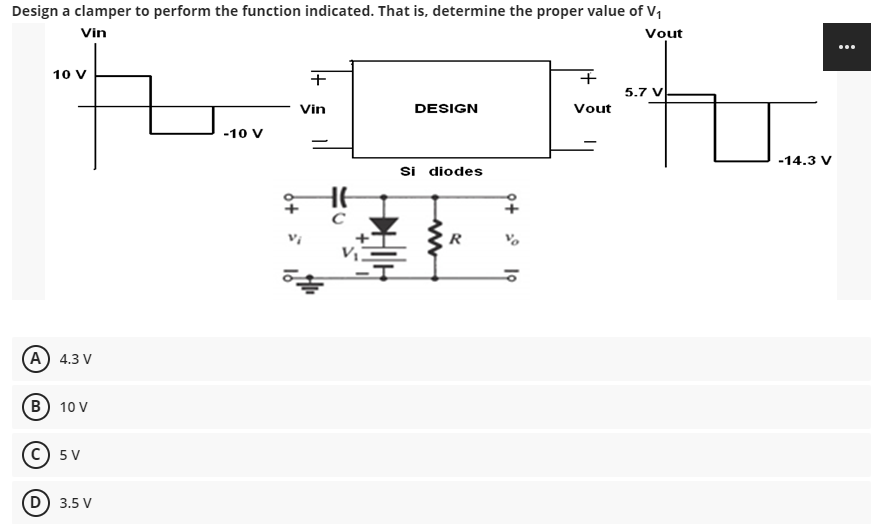 Design a clamper to perform the function indicated. That is, determine the proper value of V₁
Vout
Vin
10 V
(A) 4.3 V
B) 10 V
C) 5V
(D) 3.5 V
-10 V
+
Vin
He
с
DESIGN
Si diodes
R
+
Vout
5.7 V
-14.3 V