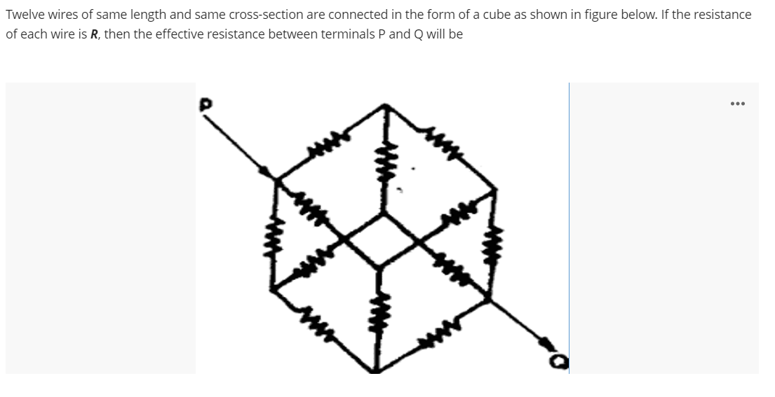 Twelve wires of same length and same cross-section are connected in the form of a cube as shown in figure below. If the resistance
of each wire is R, then the effective resistance between terminals P and Q will be
...
