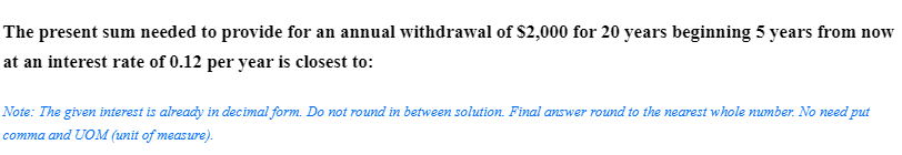 The present sum needed to provide for an annual withdrawal of $2,000 for 20 years beginning 5 years from now
at an interest rate of 0.12 per year is closest to:
Note: The given interest is already in decimal form. Do not round in between solution. Final answer round to the nearest whole number. No need put
comma and UOM (unit of measure).
