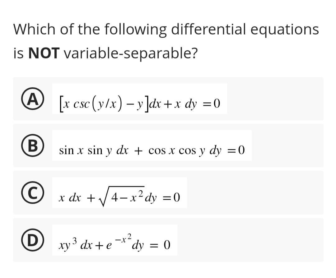 Which of the following differential equations
is NOT variable-separable?
A
B
C
[x csc (y/x) -y]dx + x dy = 0
sin x sin y dx + cos x cos y dy = 0
x dx +
4-x²dy = 0
Dxy³ dx + e -x2
dy
= 0
