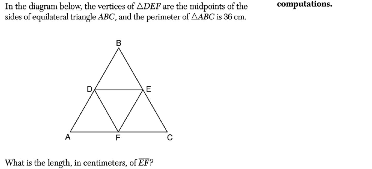 In the diagram below, the vertices of ADEF are the midpoints of the
sides of equilateral triangle ABC, and the perimeter of AABC is 36 cm.
B
☆
E
F
A
What is the length, in centimeters, of EF?
computations.