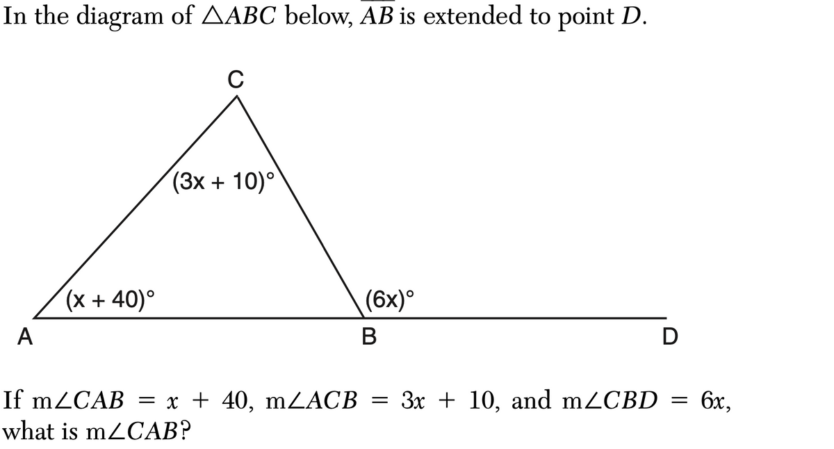 In the diagram of AABC below, AB is extended to point D.
A
(x +40)°
C
(3x + 10)°
(6x)°
B
If m/CAB = x + 40, mZACB = 3x + 10, and mZCBD
what is m/CAB?
D
=
6x,
