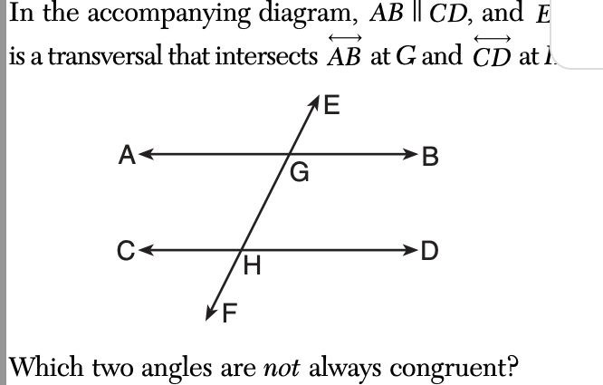 In the accompanying diagram, AB || CD, and E
is a transversal that intersects AB at G and CD at 1.
1E
A
C←
H
G
B
D
VF
Which two angles are not always congruent?
