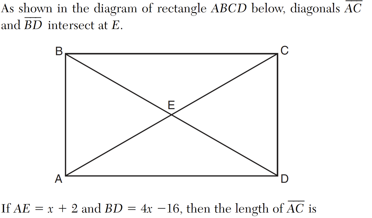 As shown in the diagram of rectangle ABCD below, diagonals AC
and BD intersect at E.
B
A
E
C
D
If AE = x + 2 and BD = 4x −16, then the length of AC is