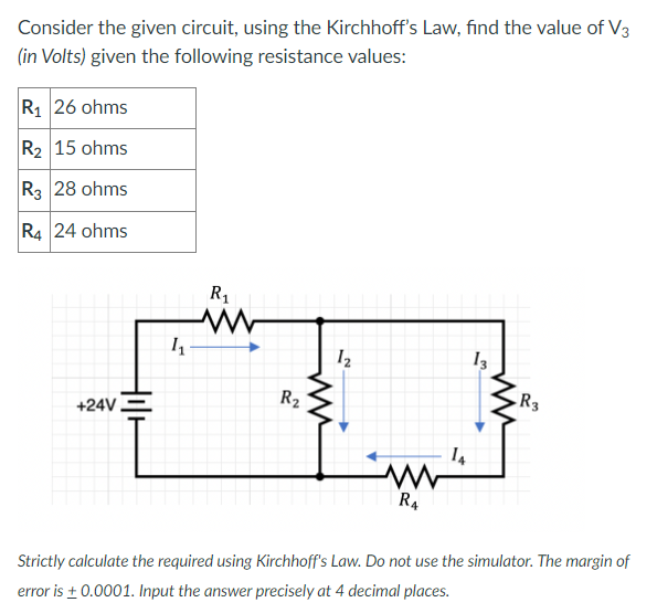 Consider the given circuit, using the Kirchhoff's Law, find the value of V3
(in Volts) given the following resistance values:
R1 26 ohms
R2 15 ohms
R3 28 ohms
R4 24 ohms
R1
12
+24V.
R2
R3
R4
Strictly calculate the required using Kirchhoff's Law. Do not use the simulator. The margin of
error is + 0.0001. Input the answer precisely at 4 decimal places.
