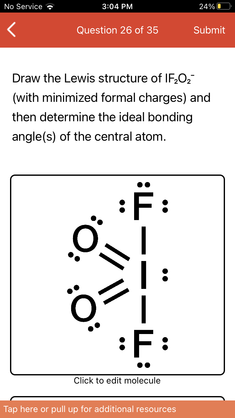 No Service ?
3:04 PM
24% O
Question 26 of 35
Submit
Draw the Lewis structure of IF;O2
(with minimized formal charges) and
then determine the ideal bonding
angle(s) of the central atom.
F:
:F:
Click to edit molecule
Tap here or pull up for additional resources
