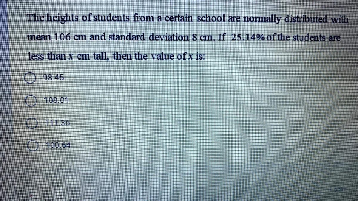 The heights of students from a certain school are normally distributed with
mean 106 cm and standard deviation 8 cm. If 25.14% of the students are
less than x cm tall, then the value of x is:
98.45
108.01
() 111.36
) 100.64
point
()
