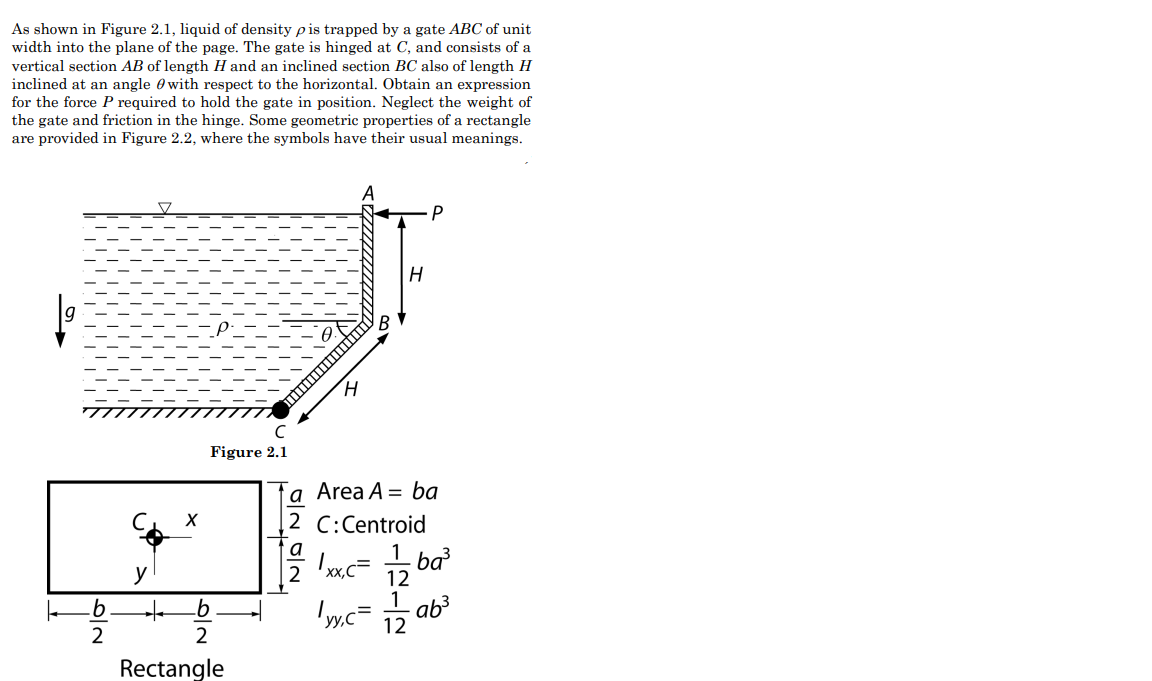 As shown in Figure 2.1, liquid of density pis trapped by a gate ABC of unit
width into the plane of the page. The gate is hinged at C, and consists of a
vertical section AB of length H and an inclined section BC also of length H
inclined at an angle with respect to the horizontal. Obtain an expression
for the force P required to hold the gate in position. Neglect the weight of
the gate and friction in the hinge. Some geometric properties of a rectangle
are provided in Figure 2.2, where the symbols have their usual meanings.
|6|2
b
y
+
X
C
Figure 2.1
b
N|O
2
Rectangle
H
H
P
a
Area A = ba
2 C: Centroid
a
1xx,c=
|yy,c=
1
12
1
12
·ba³
ab³