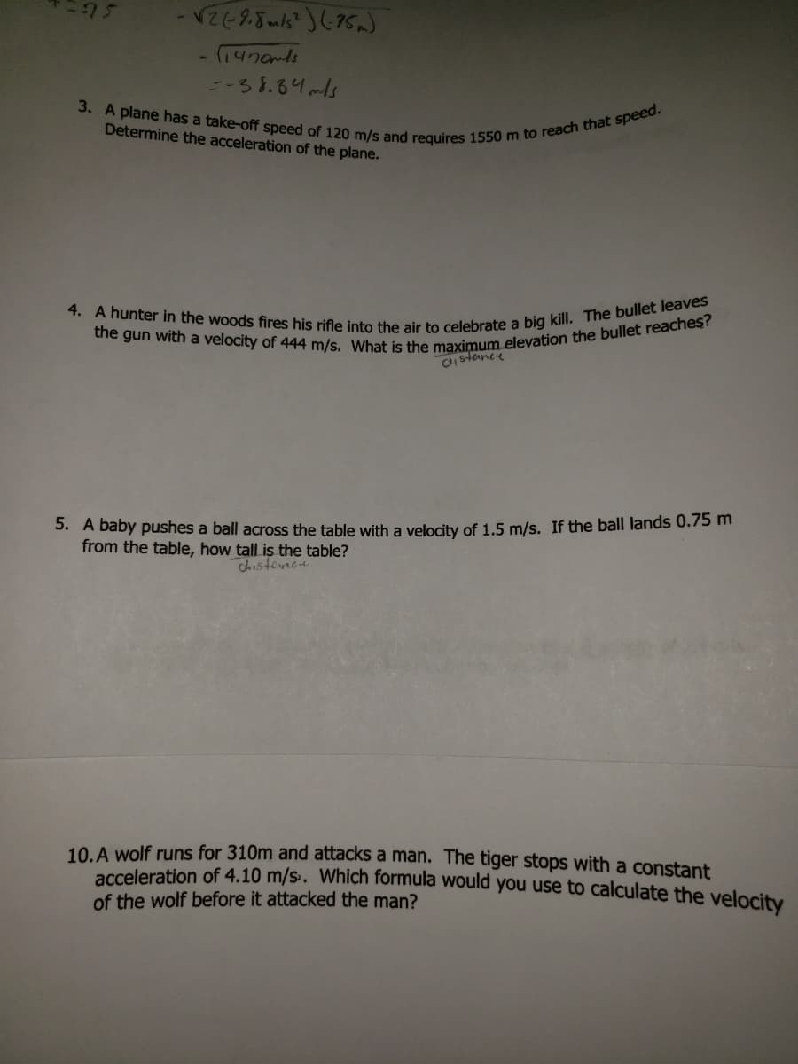 the gun with a velocity of 444 m/s. What is the maximum elevation the bullet reaches?
4. A hunter in the woods fires his rifle into the air to celebrate a big kill. The bullet leaves
3. A plane has a take-off speed of 120 m/s and requires 1550 m to reach that speed.
75
5-38.84mls
Determine the acceleration of the plane.
CIstance
3. A baby pushes a ball across the table with a velocity of 1.5 m/s. If the ball lands 0.75 m
from the table, how tall is the table?
Shistence
10 A wolf runs for 310m and attacks a man. The tiger stops with a constant
eration of 4.10 m/s. Which formula would you use to calculate the velocity
of the wolf before it attacked the man?
