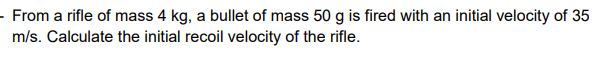 - From a rifle of mass 4 kg, a bullet of mass 50 g is fired with an initial velocity of 35
m/s. Calculate the initial recoil velocity of the rifle.
