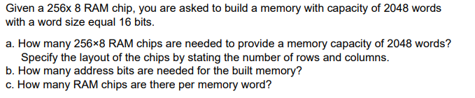 Given a 256x 8 RAM chip, you are asked to build a memory with capacity of 2048 words
with a word size equal 16 bits.
a. How many 256x8 RAM chips are needed to provide a memory capacity of 2048 words?
Specify the layout of the chips by stating the number of rows and columns.
b. How many address bits are needed for the built memory?
c. How many RAM chips are there per memory word?
