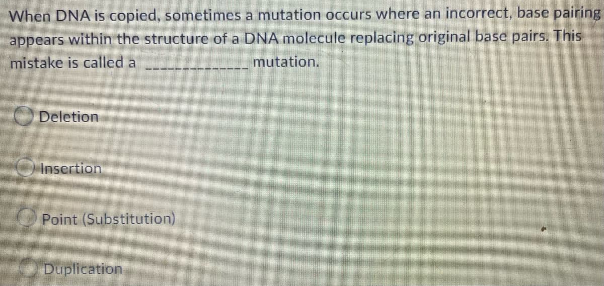 When DNA is copied, sometimes a mutation occurs where an incorrect, base pairing
appears within the structure of a DNA molecule replacing original base pairs. This
mistake is called a
mutation.
Deletion
Insertion
Point (Substitution)
Duplication
