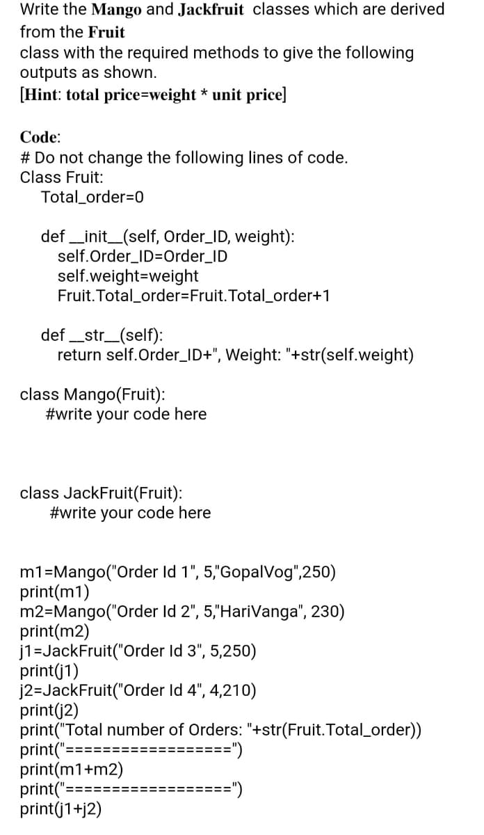 Write the Mango and Jackfruit classes which are derived
from the Fruit
class with the required methods to give the following
outputs as shown.
[Hint: total price=weight * unit price]
Code:
# Do not change the following lines of code.
Class Fruit:
Total_order=0
def _init_(self, Order_ID, weight):
self.Order_ID=Order_ID
self.weight=weight
Fruit. Total_order=Fruit. Total_order+1
def _str_(self):
return self.Order_ID+", Weight: "+str(self.weight)
class Mango(Fruit):
#write your code here
class JackFruit(Fruit):
#write your code here
m1=Mango("Order Id 1", 5,"GopalVog",250)
print(m1)
m2=Mango("Order Id 2", 5,"HariVanga", 230)
print(m2)
j1=JackFruit("Order Id 3", 5,250)
print(j1)
j2=JackFruit("Order Id 4", 4,210)
print(j2)
print("Total number of Orders: "+str(Fruit. Total_order))
print("==================")
print(m1+m2)
print("=
print(j1+j2)
=====")
