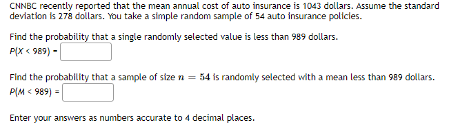 CNNBC recently reported that the mean annual cost of auto insurance is 1043 dollars. Assume the standard
deviation is 278 dollars. You take a simple random sample of 54 auto insurance policies.
Find the probability that a single randomly selected value is less than 989 dollars.
P(X < 989) =
Find the probability that a sample of size n =
54 is randomly selected with a mean less than 989 dollars.
P(M < 989) =
Enter your answers as numbers accurate to 4 decimal places.
