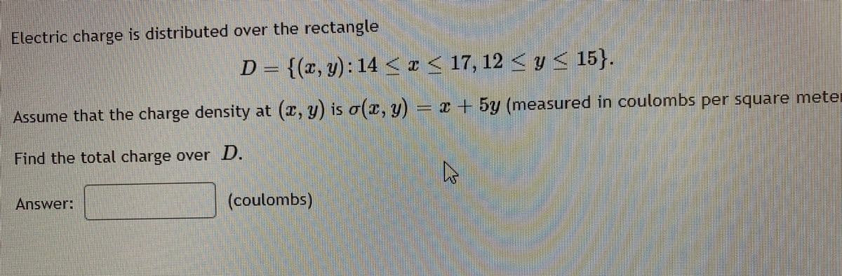 Electric charge is distributed over the rectangle
D = {(x, y): 14 < r<
17, 12 < y < 15}..
Assume that the charge density at (x, y) is o(c, y) = I+ 5y (measured in coulombs per square mete
r
Find the total charge over D.
Answer:
(coulombs)
